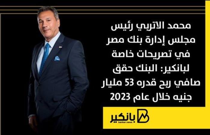 محمد الاتربي رئيس مجلس إدارة بنك مصر: البنك حقق صافي ربح قدره 53 مليار جنيه خلال عام 2023